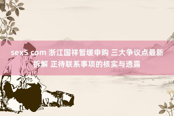 sex5 com 浙江国祥暂缓申购 三大争议点最新拆解 正待联系事项的核实与透露
