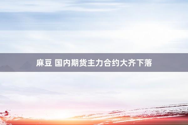 麻豆 国内期货主力合约大齐下落