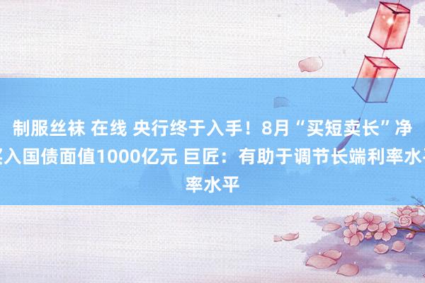 制服丝袜 在线 央行终于入手！8月“买短卖长”净买入国债面值1000亿元 巨匠：有助于调节长端利率水平