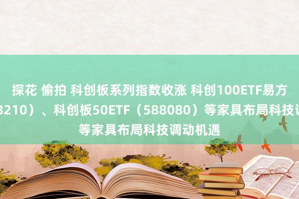探花 偷拍 科创板系列指数收涨 科创100ETF易方达（588210）、科创板50ETF（588080）等家具布局科技调动机遇