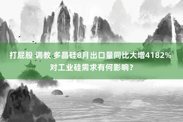 打屁股 调教 多晶硅8月出口量同比大增4182% 对工业硅需求有何影响？