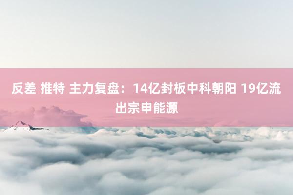 反差 推特 主力复盘：14亿封板中科朝阳 19亿流出宗申能源