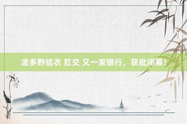 波多野结衣 肛交 又一家银行，获批闭幕！