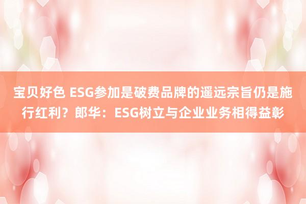 宝贝好色 ESG参加是破费品牌的遥远宗旨仍是施行红利？郎华：ESG树立与企业业务相得益彰