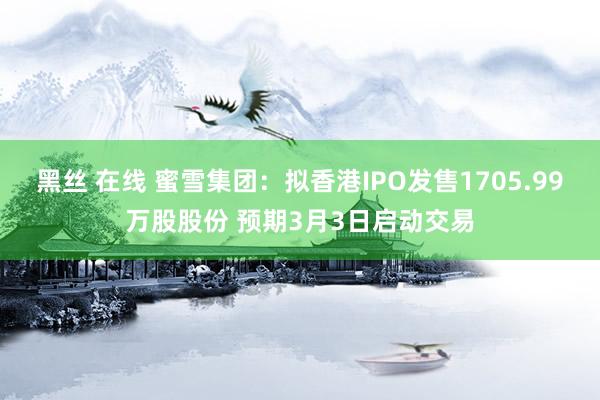 黑丝 在线 蜜雪集团：拟香港IPO发售1705.99万股股份 预期3月3日启动交易