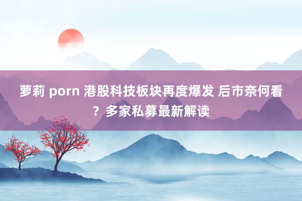 萝莉 porn 港股科技板块再度爆发 后市奈何看？多家私募最新解读