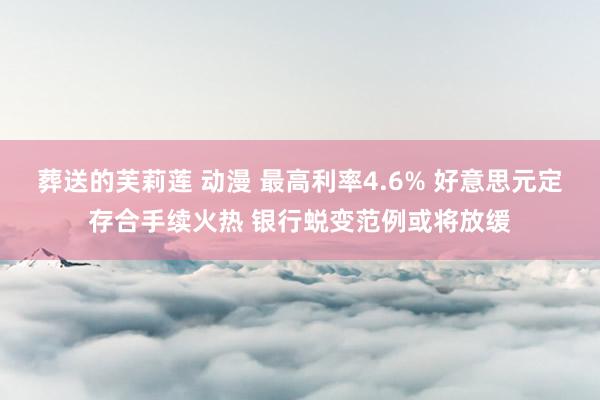 葬送的芙莉莲 动漫 最高利率4.6% 好意思元定存合手续火热 银行蜕变范例或将放缓