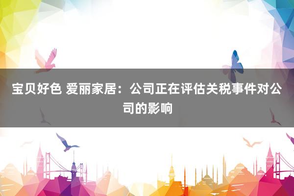 宝贝好色 爱丽家居：公司正在评估关税事件对公司的影响