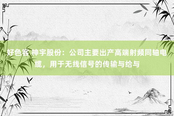 好色客 神宇股份：公司主要出产高端射频同轴电缆，用于无线信号的传输与给与