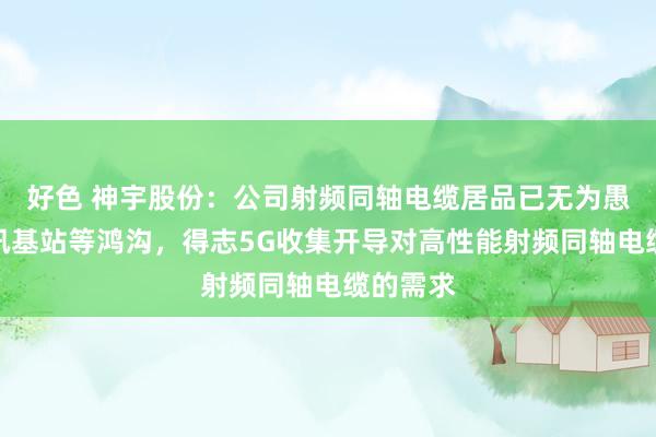 好色 神宇股份：公司射频同轴电缆居品已无为愚弄于通讯基站等鸿沟，得志5G收集开导对高性能射频同轴电缆的需求