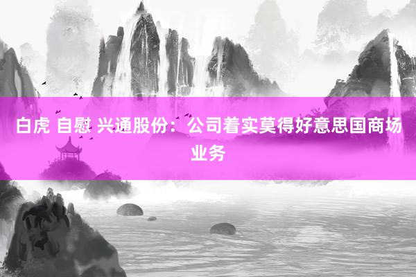 白虎 自慰 兴通股份：公司着实莫得好意思国商场业务