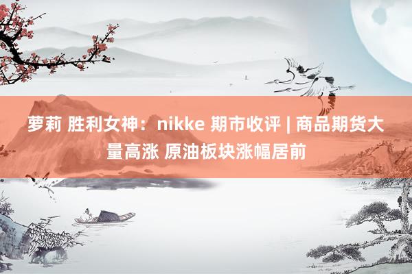 萝莉 胜利女神：nikke 期市收评 | 商品期货大量高涨 原油板块涨幅居前